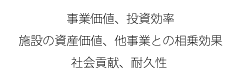 事业价值、投资效率、设施的资产价值、其他事业的互补效果、社会贡献、耐久性能